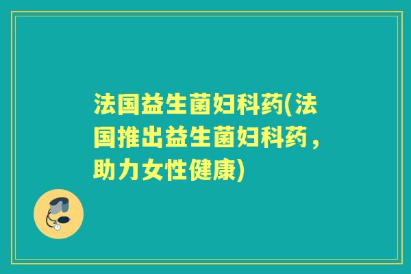 法国益生菌药(法国推出益生菌药,助力女性健康) 法国益生菌药(法国推出益生菌药,助力女性健康)