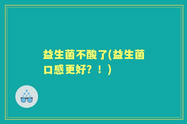 益生菌不酸了(益生菌口感更好?!) 益生菌不酸了(益生菌口感更好?!)