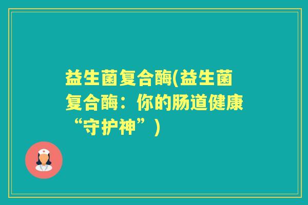 益生菌复合酶(益生菌复合酶:你的肠道健康“守护神”) 益生菌复合酶(益生菌复合酶:你的肠道健康“守护神”)