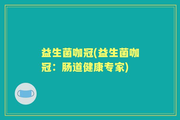 益生菌咖冠(益生菌咖冠:肠道健康专家) 益生菌咖冠(益生菌咖冠:肠道健康专家)