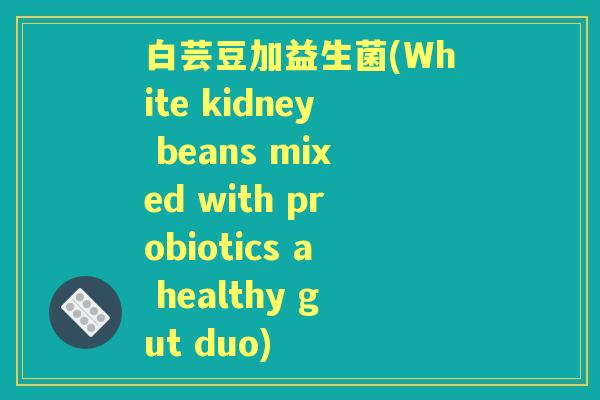 白芸豆加益生菌(White kidney beans mixed with probiotics a healthy gut duo)
