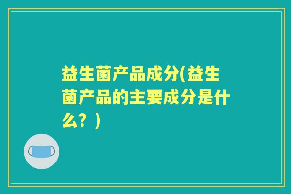 益生菌产品成分(益生菌产品的主要成分是什么?) 益生菌产品成分(益生菌产品的主要成分是什么?)