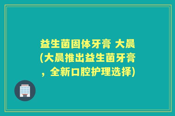 益生菌固体牙膏 大晨(大晨推出益生菌牙膏,全新口腔护理选择) 益生菌固体牙膏 大晨(大晨推出益生菌牙膏,全新口腔护理选择)