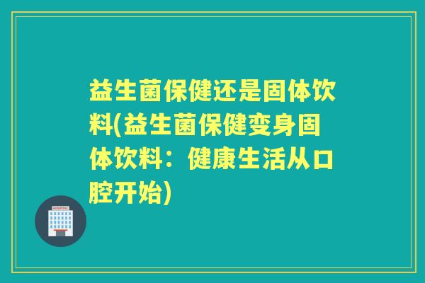 益生菌保健还是固体饮料(益生菌保健变身固体饮料：健康生活从口腔开始)
