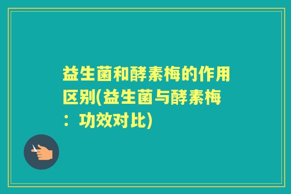 益生菌和酵素梅的作用区别(益生菌与酵素梅:功效对比) 益生菌和酵素梅的作用区别(益生菌与酵素梅:功效对比)