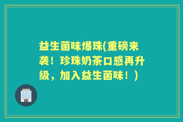 益生菌味爆珠(重磅来袭!珍珠奶茶口感再升级,加入益生菌味!) 益生菌味爆珠(重磅来袭!珍珠奶茶口感再升级,加入益生菌味!)