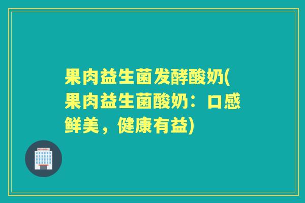 果肉益生菌发酵酸奶(果肉益生菌酸奶：口感鲜美，健康有益)