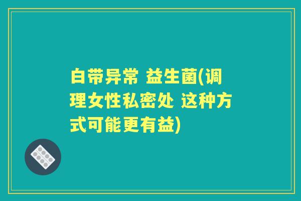 白带异常 益生菌(调理女性私密处 这种方式可能更有益)