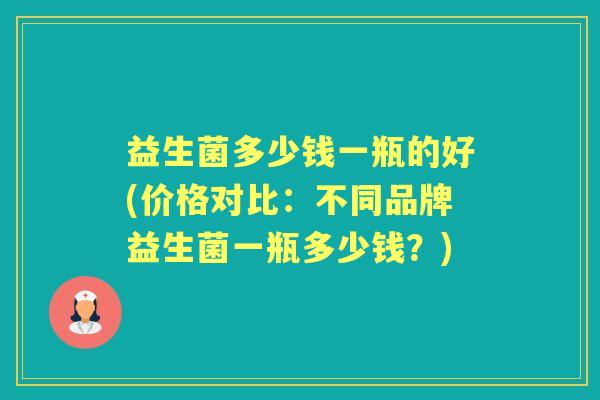 益生菌多少钱一瓶的好(价格对比:不同品牌益生菌一瓶多少钱?) 益生菌多少钱一瓶的好(价格对比:不同品牌益生菌一瓶多少钱?)