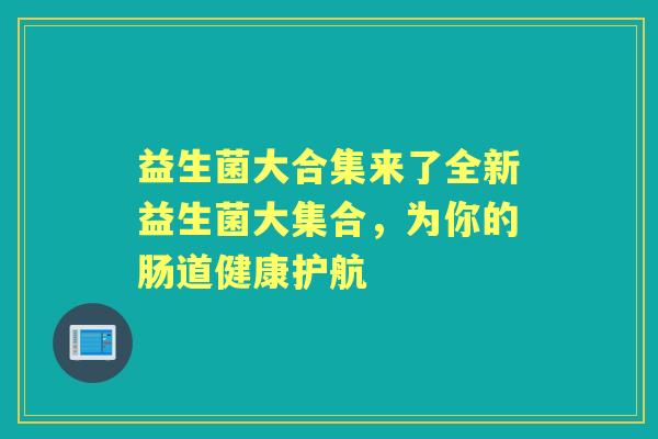 益生菌大合集来了全新益生菌大集合,为你的肠道健康护航 益生菌大合集来了全新益生菌大集合,为你的肠道健康护航