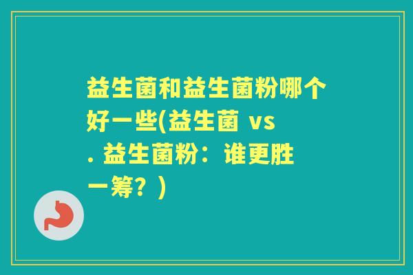 益生菌和益生菌粉哪个好一些(益生菌 vs. 益生菌粉:谁更胜一筹?) 益生菌和益生菌粉哪个好一些(益生菌 vs. 益生菌粉:谁更胜一筹?)