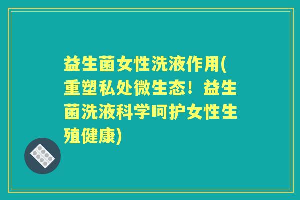 益生菌女性洗液作用(重塑私处微生态!益生菌洗液科学呵护女性生殖健康) 益生菌女性洗液作用(重塑私处微生态!益生菌洗液科学呵护女性生殖健康)