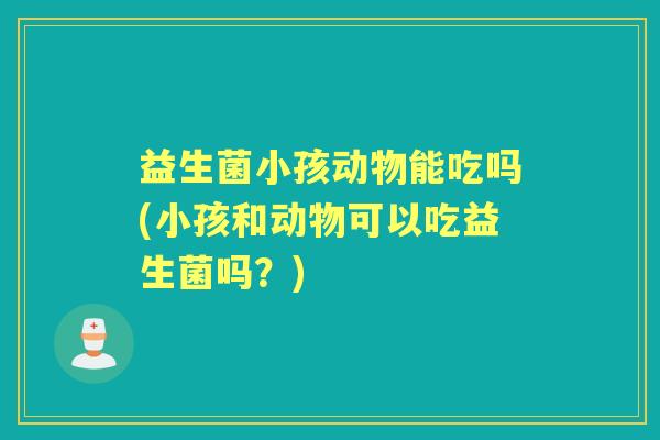 益生菌小孩动物能吃吗(小孩和动物可以吃益生菌吗?) 益生菌小孩动物能吃吗(小孩和动物可以吃益生菌吗?)