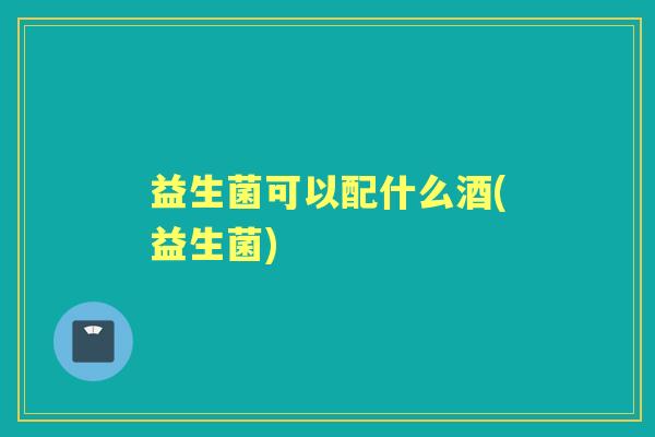益生菌可以配什么酒(益生菌) 益生菌可以配什么酒(益生菌)