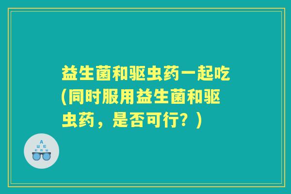益生菌和驱虫药一起吃(同时服用益生菌和驱虫药，是否可行？)