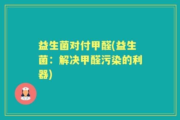 益生菌对付甲醛(益生菌:解决甲醛污染的利器) 益生菌对付甲醛(益生菌:解决甲醛污染的利器)