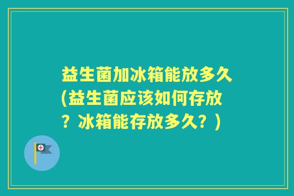 益生菌加冰箱能放多久(益生菌应该如何存放?冰箱能存放多久?) 益生菌加冰箱能放多久(益生菌应该如何存放?冰箱能存放多久?)
