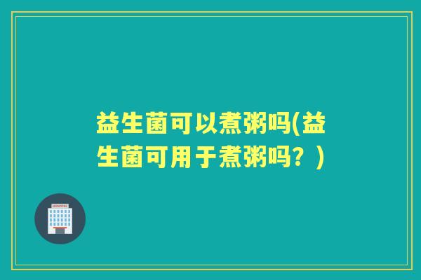 益生菌可以煮粥吗(益生菌可用于煮粥吗?) 益生菌可以煮粥吗(益生菌可用于煮粥吗?)