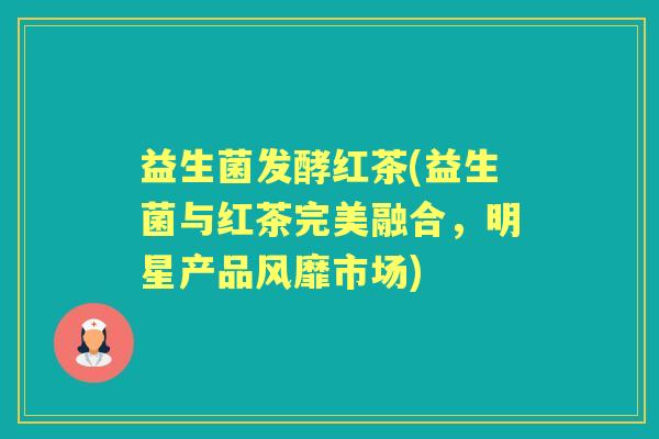 益生菌发酵红茶(益生菌与红茶完美融合,明星产品风靡市场) 益生菌发酵红茶(益生菌与红茶完美融合,明星产品风靡市场)