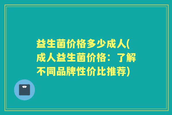 益生菌价格多少成人(成人益生菌价格：了解不同品牌性价比推荐)