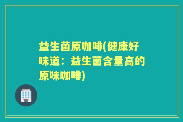 益生菌原咖啡(健康好味道:益生菌含量高的原味咖啡) 益生菌原咖啡(健康好味道:益生菌含量高的原味咖啡)