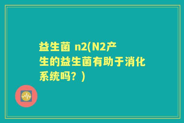 益生菌 n2(N2产生的益生菌有助于消化系统吗?) 益生菌 n2(N2产生的益生菌有助于消化系统吗?)