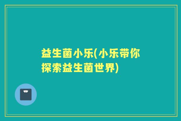 益生菌小乐(小乐带你探索益生菌世界) 益生菌小乐(小乐带你探索益生菌世界)