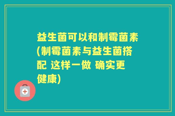 益生菌可以和制霉菌素(制霉菌素与益生菌搭配 这样一做 确实更健康)