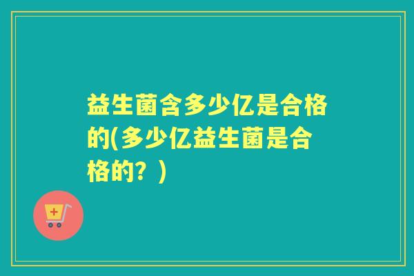 益生菌含多少亿是合格的(多少亿益生菌是合格的?) 益生菌含多少亿是合格的(多少亿益生菌是合格的?)