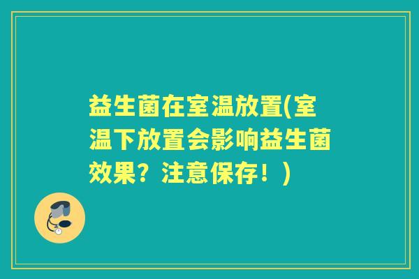 益生菌在室温放置(室温下放置会影响益生菌效果?注意保存!) 益生菌在室温放置(室温下放置会影响益生菌效果?注意保存!)