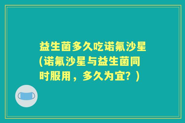 益生菌多久吃诺氟沙星(诺氟沙星与益生菌同时服用，多久为宜？)