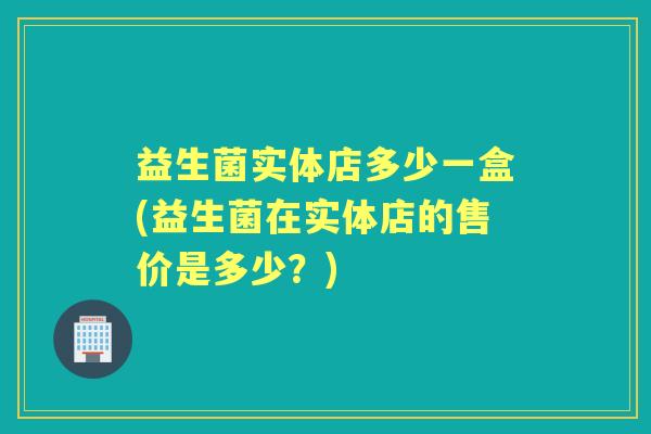 益生菌实体店多少一盒(益生菌在实体店的售价是多少?) 益生菌实体店多少一盒(益生菌在实体店的售价是多少?)