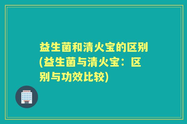 益生菌和清火宝的区别(益生菌与清火宝:区别与功效比较) 益生菌和清火宝的区别(益生菌与清火宝:区别与功效比较)