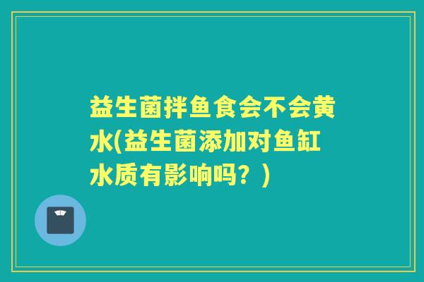 益生菌拌鱼食会不会黄水(益生菌添加对鱼缸水质有影响吗？)