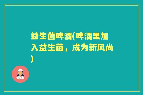 益生菌啤酒(啤酒里加入益生菌,成为新风尚) 益生菌啤酒(啤酒里加入益生菌,成为新风尚)