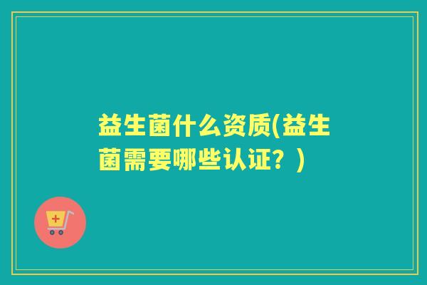 益生菌什么资质(益生菌需要哪些认证?) 益生菌什么资质(益生菌需要哪些认证?)
