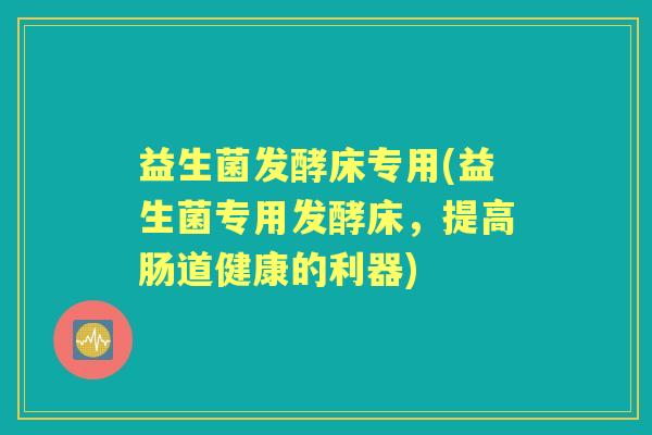 益生菌发酵床专用(益生菌专用发酵床,提高肠道健康的利器) 益生菌发酵床专用(益生菌专用发酵床,提高肠道健康的利器)
