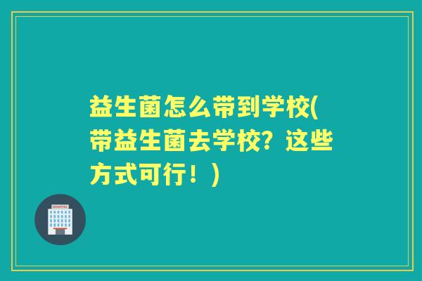益生菌怎么带到学校(带益生菌去学校?这些方式可行!) 益生菌怎么带到学校(带益生菌去学校?这些方式可行!)