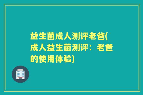 益生菌成人测评老爸(成人益生菌测评:老爸的使用体验) 益生菌成人测评老爸(成人益生菌测评:老爸的使用体验)