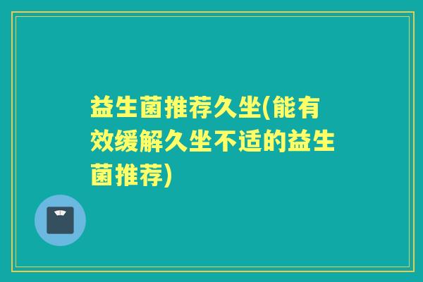 益生菌推荐久坐(能有效缓解久坐不适的益生菌推荐) 益生菌推荐久坐(能有效缓解久坐不适的益生菌推荐)