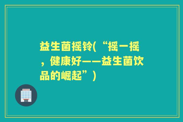 益生菌摇铃(“摇一摇,健康好——益生菌饮品的崛起”) 益生菌摇铃(“摇一摇,健康好——益生菌饮品的崛起”)