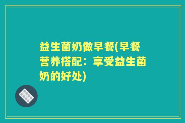 益生菌奶做早餐(早餐营养搭配:享受益生菌奶的好处) 益生菌奶做早餐(早餐营养搭配:享受益生菌奶的好处)