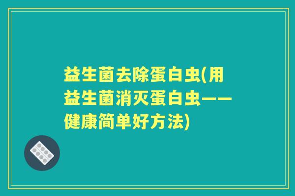 益生菌去除蛋白虫(用益生菌消灭蛋白虫——健康简单好方法) 益生菌去除蛋白虫(用益生菌消灭蛋白虫——健康简单好方法)