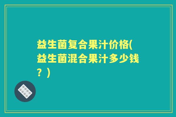 益生菌复合果汁价格(益生菌混合果汁多少钱?) 益生菌复合果汁价格(益生菌混合果汁多少钱?)