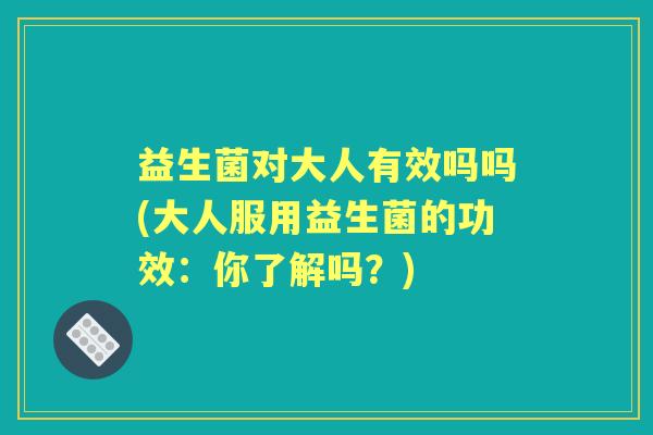 益生菌对大人有效吗吗(大人服用益生菌的功效:你了解吗?) 益生菌对大人有效吗吗(大人服用益生菌的功效:你了解吗?)