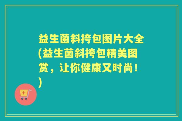 益生菌斜挎包图片大全(益生菌斜挎包精美图赏,让你健康又时尚!) 益生菌斜挎包图片大全(益生菌斜挎包精美图赏,让你健康又时尚!)