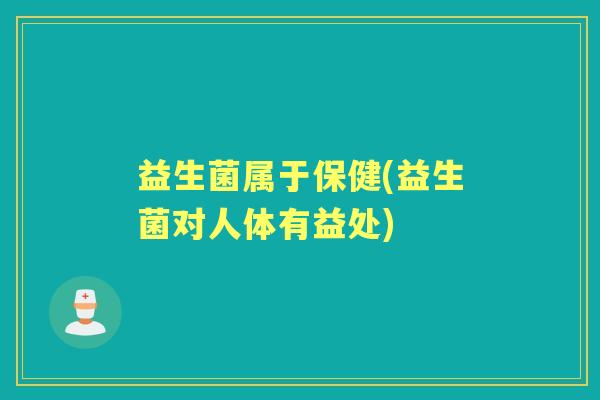 益生菌属于保健(益生菌对人体有益处)