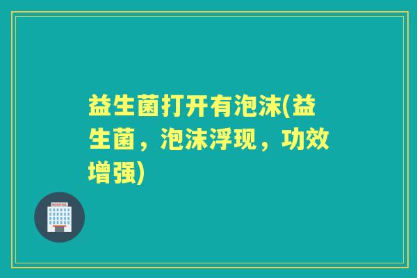 益生菌打开有泡沫(益生菌,泡沫浮现,功效增强) 益生菌打开有泡沫(益生菌,泡沫浮现,功效增强)