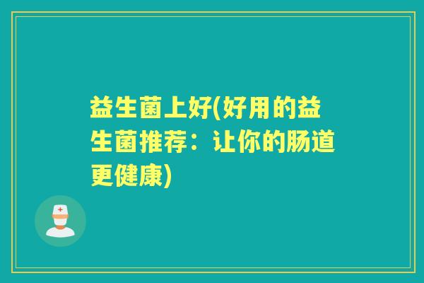 益生菌上好(好用的益生菌推荐:让你的肠道更健康) 益生菌上好(好用的益生菌推荐:让你的肠道更健康)