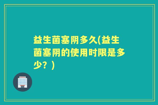 益生菌塞阴多久(益生菌塞阴的使用时限是多少?) 益生菌塞阴多久(益生菌塞阴的使用时限是多少?)